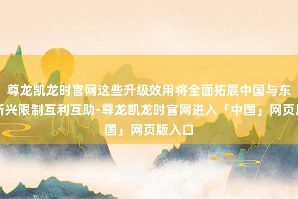 尊龙凯龙时官网这些升级效用将全面拓展中国与东盟在新兴限制互利互助-尊龙凯龙时官网进入「中国」网页版入口