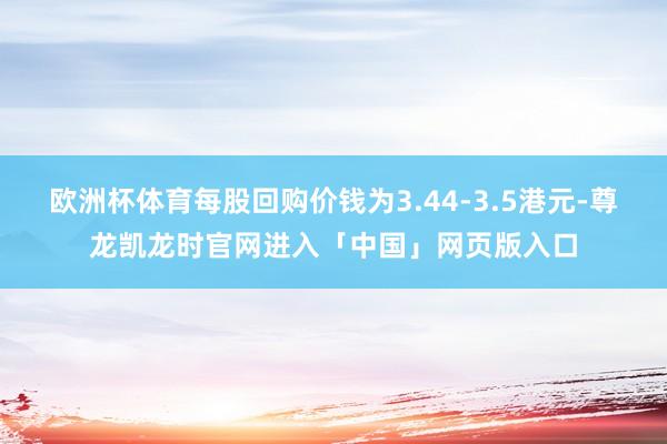 欧洲杯体育每股回购价钱为3.44-3.5港元-尊龙凯龙时官网进入「中国」网页版入口