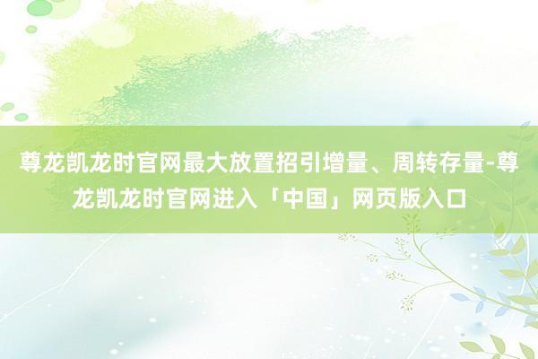 尊龙凯龙时官网最大放置招引增量、周转存量-尊龙凯龙时官网进入「中国」网页版入口