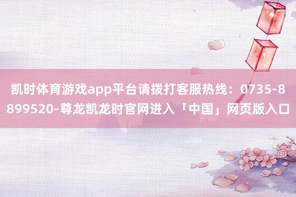 凯时体育游戏app平台请拨打客服热线：0735-8899520-尊龙凯龙时官网进入「中国」网页版入口