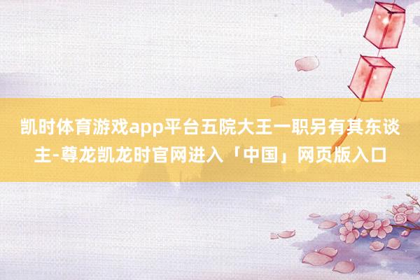 凯时体育游戏app平台五院大王一职另有其东谈主-尊龙凯龙时官网进入「中国」网页版入口