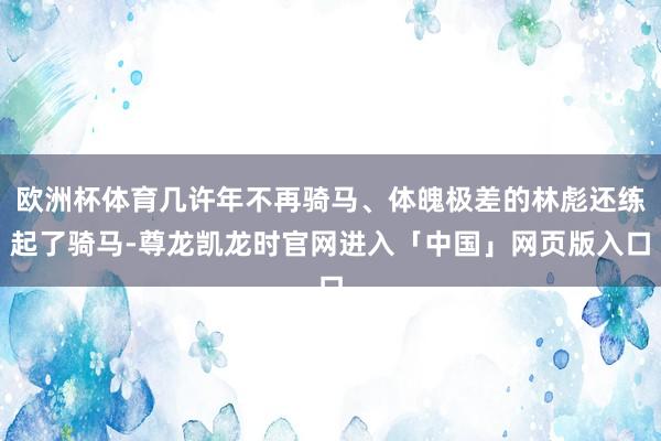 欧洲杯体育几许年不再骑马、体魄极差的林彪还练起了骑马-尊龙凯龙时官网进入「中国」网页版入口