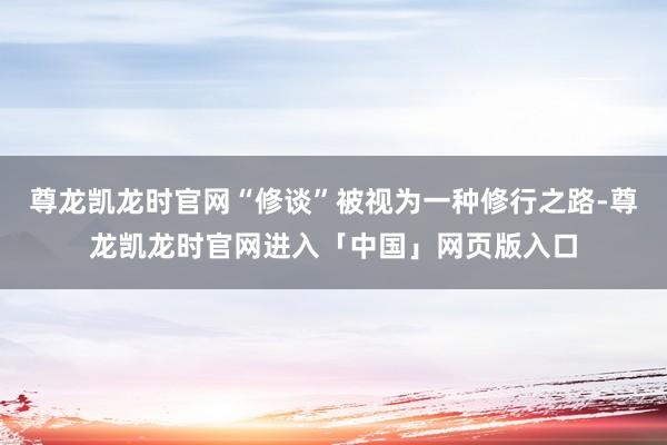尊龙凯龙时官网“修谈”被视为一种修行之路-尊龙凯龙时官网进入「中国」网页版入口