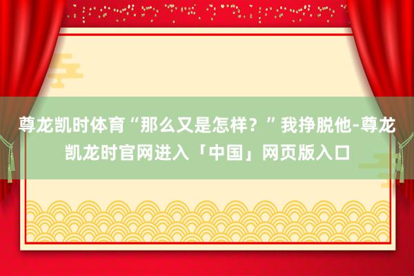 尊龙凯时体育“那么又是怎样？”我挣脱他-尊龙凯龙时官网进入「中国」网页版入口