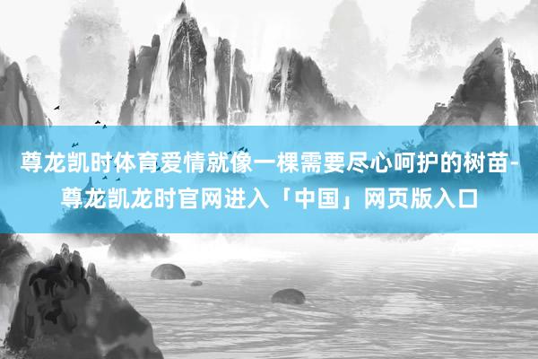 尊龙凯时体育爱情就像一棵需要尽心呵护的树苗-尊龙凯龙时官网进入「中国」网页版入口