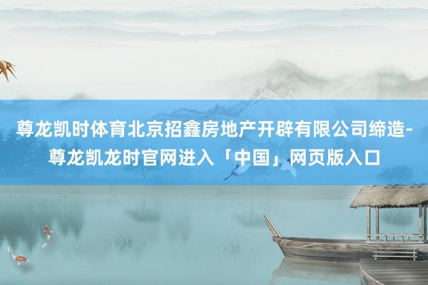 尊龙凯时体育北京招鑫房地产开辟有限公司缔造-尊龙凯龙时官网进入「中国」网页版入口