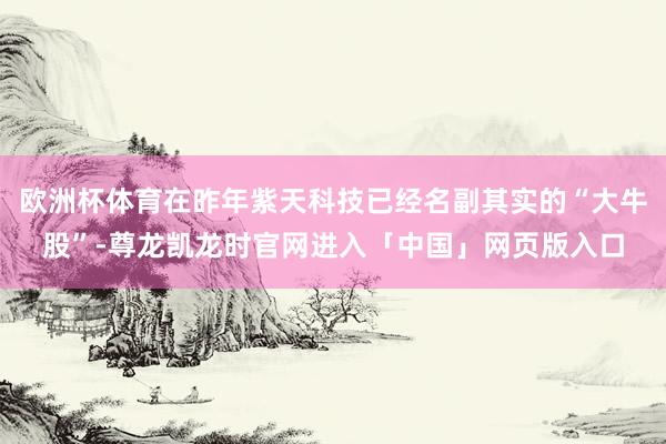 欧洲杯体育在昨年紫天科技已经名副其实的“大牛股”-尊龙凯龙时官网进入「中国」网页版入口