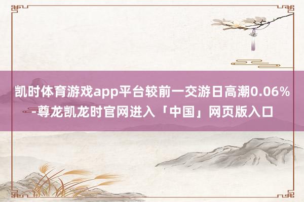 凯时体育游戏app平台较前一交游日高潮0.06%-尊龙凯龙时官网进入「中国」网页版入口