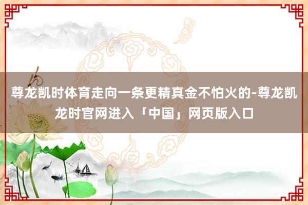 尊龙凯时体育走向一条更精真金不怕火的-尊龙凯龙时官网进入「中国」网页版入口