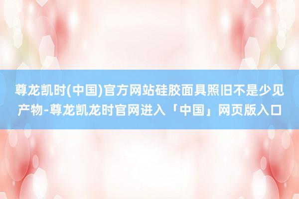 尊龙凯时(中国)官方网站硅胶面具照旧不是少见产物-尊龙凯龙时官网进入「中国」网页版入口
