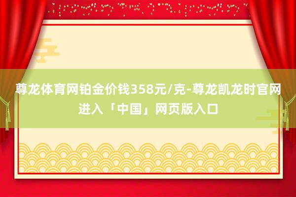 尊龙体育网铂金价钱358元/克-尊龙凯龙时官网进入「中国」网页版入口