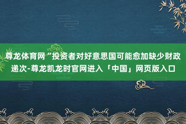 尊龙体育网“投资者对好意思国可能愈加缺少财政递次-尊龙凯龙时官网进入「中国」网页版入口