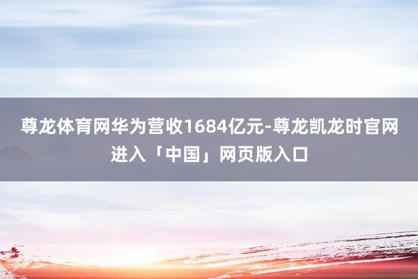 尊龙体育网华为营收1684亿元-尊龙凯龙时官网进入「中国」网页版入口
