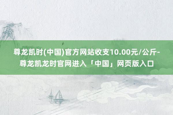尊龙凯时(中国)官方网站收支10.00元/公斤-尊龙凯龙时官网进入「中国」网页版入口
