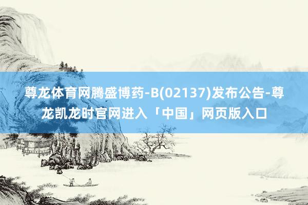 尊龙体育网腾盛博药-B(02137)发布公告-尊龙凯龙时官网进入「中国」网页版入口