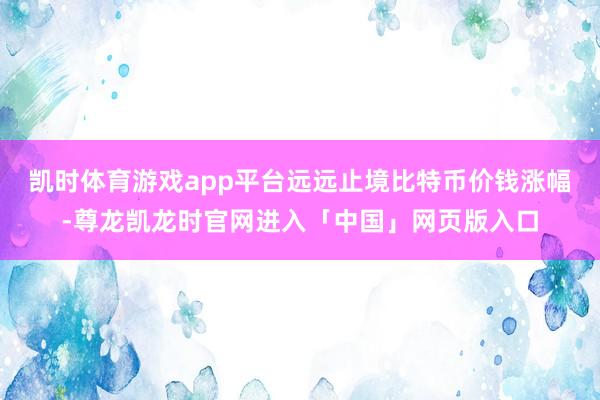 凯时体育游戏app平台远远止境比特币价钱涨幅-尊龙凯龙时官网进入「中国」网页版入口