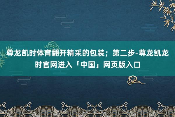 尊龙凯时体育翻开精采的包装；第二步-尊龙凯龙时官网进入「中国」网页版入口