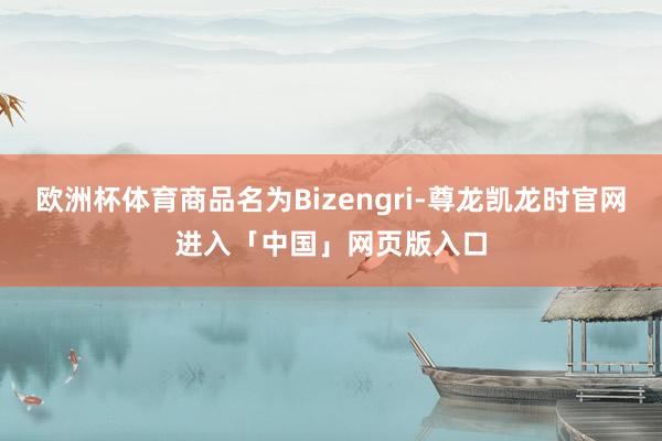 欧洲杯体育商品名为Bizengri-尊龙凯龙时官网进入「中国」网页版入口