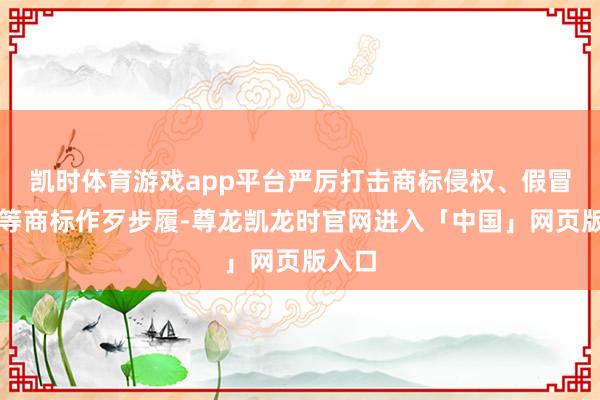 凯时体育游戏app平台严厉打击商标侵权、假冒专利等商标作歹步履-尊龙凯龙时官网进入「中国」网页版入口