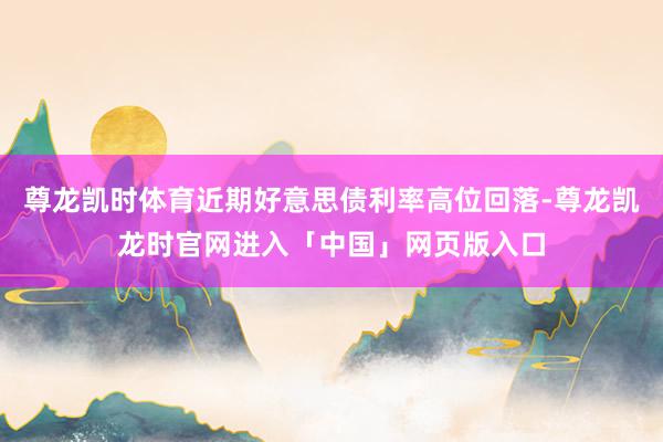 尊龙凯时体育近期好意思债利率高位回落-尊龙凯龙时官网进入「中国」网页版入口