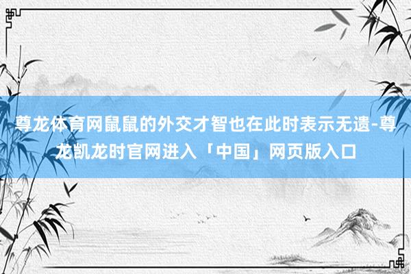 尊龙体育网鼠鼠的外交才智也在此时表示无遗-尊龙凯龙时官网进入「中国」网页版入口