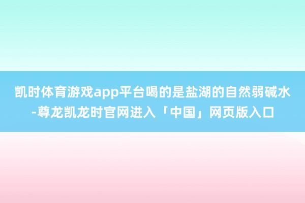 凯时体育游戏app平台喝的是盐湖的自然弱碱水-尊龙凯龙时官网进入「中国」网页版入口