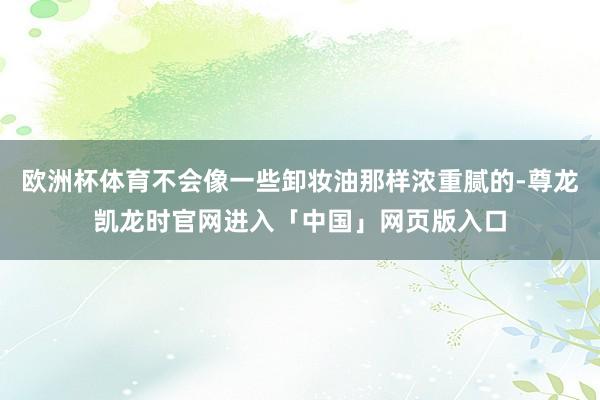欧洲杯体育不会像一些卸妆油那样浓重腻的-尊龙凯龙时官网进入「中国」网页版入口