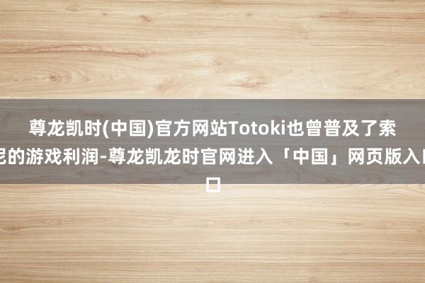 尊龙凯时(中国)官方网站Totoki也曾普及了索尼的游戏利润-尊龙凯龙时官网进入「中国」网页版入口