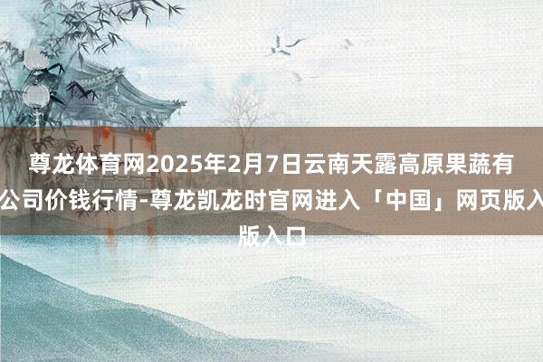 尊龙体育网2025年2月7日云南天露高原果蔬有限公司价钱行情-尊龙凯龙时官网进入「中国」网页版入口