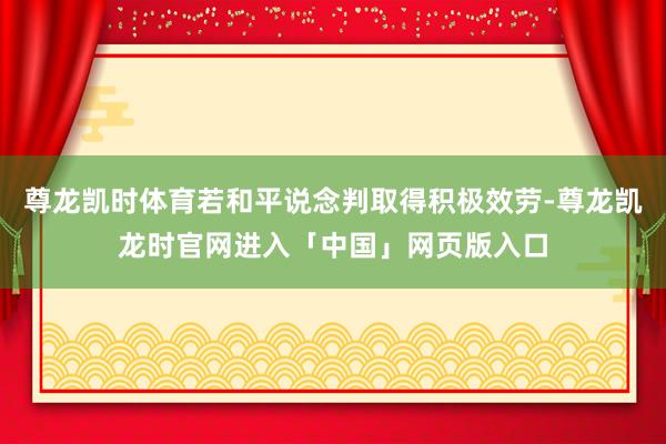 尊龙凯时体育若和平说念判取得积极效劳-尊龙凯龙时官网进入「中国」网页版入口