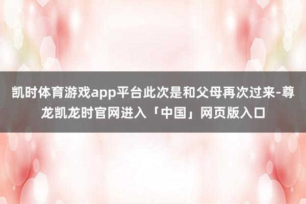 凯时体育游戏app平台此次是和父母再次过来-尊龙凯龙时官网进入「中国」网页版入口