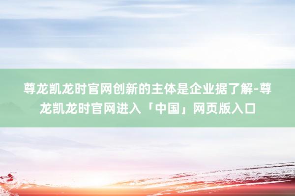 尊龙凯龙时官网　　创新的主体是企业　　据了解-尊龙凯龙时官网进入「中国」网页版入口