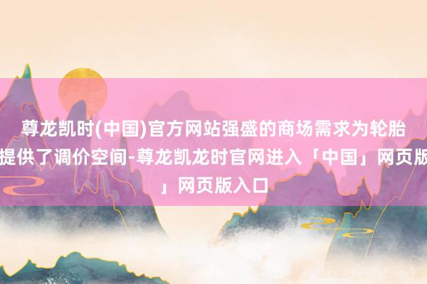 尊龙凯时(中国)官方网站强盛的商场需求为轮胎企业提供了调价空间-尊龙凯龙时官网进入「中国」网页版入口