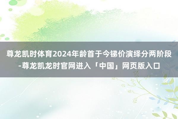 尊龙凯时体育2024年龄首于今锑价演绎分两阶段-尊龙凯龙时官网进入「中国」网页版入口