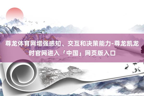 尊龙体育网增强感知、交互和决策能力-尊龙凯龙时官网进入「中国」网页版入口