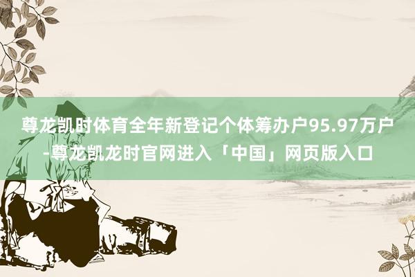 尊龙凯时体育全年新登记个体筹办户95.97万户-尊龙凯龙时官网进入「中国」网页版入口