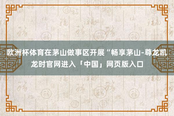 欧洲杯体育在茅山做事区开展“畅享茅山-尊龙凯龙时官网进入「中国」网页版入口