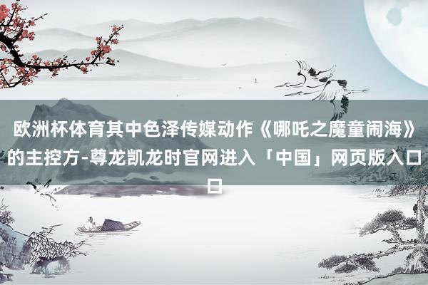 欧洲杯体育其中色泽传媒动作《哪吒之魔童闹海》的主控方-尊龙凯龙时官网进入「中国」网页版入口
