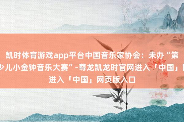 凯时体育游戏app平台中国音乐家协会：未办“第15届中国少儿小金钟音乐大赛”-尊龙凯龙时官网进入「中国」网页版入口
