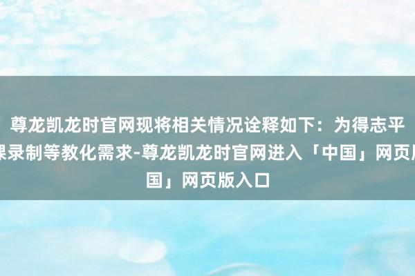 尊龙凯龙时官网现将相关情况诠释如下：为得志平淡微课录制等教化需求-尊龙凯龙时官网进入「中国」网页版入口