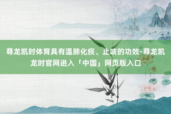 尊龙凯时体育具有温肺化痰、止咳的功效-尊龙凯龙时官网进入「中国」网页版入口