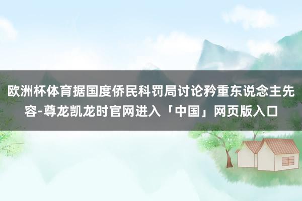 欧洲杯体育据国度侨民科罚局讨论矜重东说念主先容-尊龙凯龙时官网进入「中国」网页版入口