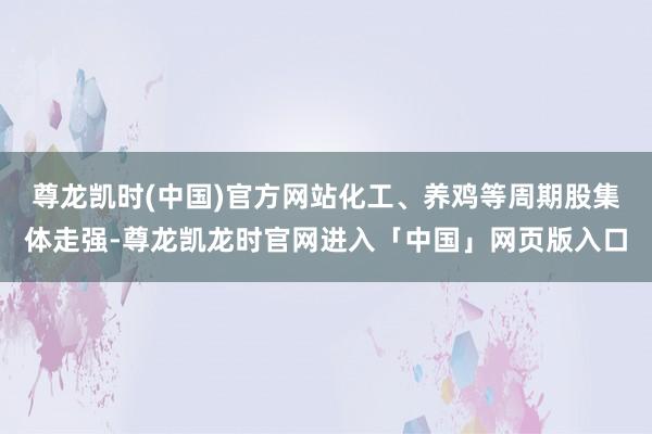尊龙凯时(中国)官方网站化工、养鸡等周期股集体走强-尊龙凯龙时官网进入「中国」网页版入口