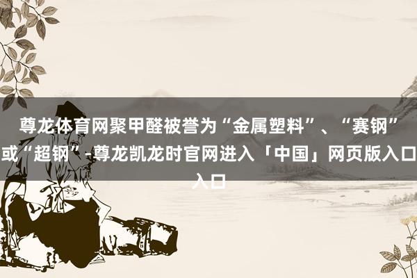 尊龙体育网聚甲醛被誉为“金属塑料”、“赛钢”或“超钢”-尊龙凯龙时官网进入「中国」网页版入口