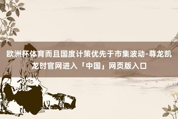欧洲杯体育而且国度计策优先于市集波动-尊龙凯龙时官网进入「中国」网页版入口