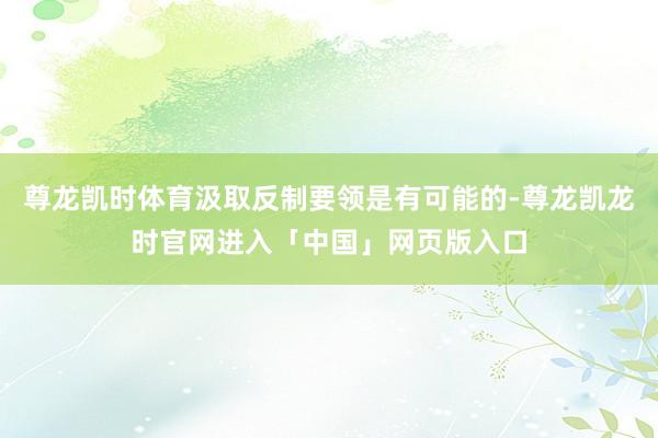 尊龙凯时体育汲取反制要领是有可能的-尊龙凯龙时官网进入「中国」网页版入口