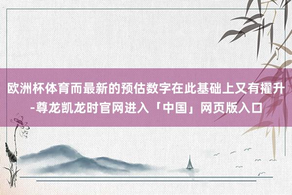 欧洲杯体育而最新的预估数字在此基础上又有擢升-尊龙凯龙时官网进入「中国」网页版入口