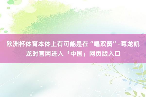 欧洲杯体育本体上有可能是在“唱双簧”-尊龙凯龙时官网进入「中国」网页版入口