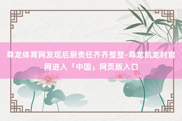 尊龙体育网发现后厨责任齐齐整整-尊龙凯龙时官网进入「中国」网页版入口
