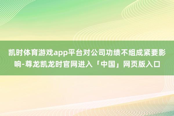 凯时体育游戏app平台对公司功绩不组成紧要影响-尊龙凯龙时官网进入「中国」网页版入口
